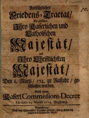 Ausführlicher Friedens-Tractat, So zwischen Ihro Kaiserlichen und Catholischen Majestät, und Ihro Christlichsten Majestät, Den 6. Märtz, 1714. zu Rastadt, geschlossen worden : Nebst einem Kaiserl. Commissions-Decret sub dato 24. Martii 1714. Augspurg
