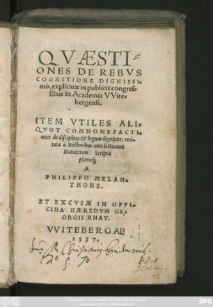 QVAESTI=||ONES DE REBVS || COGNITIONE DIGNISSI=||mis, explicatae in publicis congres=||sibus in Academia VVite=||bergensi.|| ITEM VTILES ALI=||QVOT COMMONEFACTI=||ones de disciplina et legum dignitate, reci=||tatae à Rectoribus ante lectionem || Statutorum: Scriptae || plaeraeq́;|| A || PHILIPPO MELAN=||THONE.||