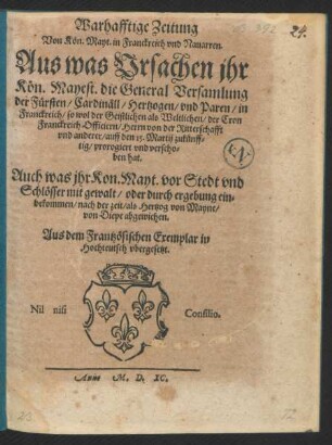 Warhafftige Zeitung || Von K[oe]n. Mayt. in Franckreich vnd Nauarren.|| Aus was Vrsachen jhr || K[oe]n. Mayest. die General Versamlung || der F[ue]rsten/ Cardin[ae]ll/ Hertzogen/ vnd Paren/ in || Franckreich/ so wol der Geistlichen als Weltlichen/ der Cron || Franckreich Officiern/ Herrn von der Ritterschafft || vnd anderer/ auff den 15. Martij zuk[ue]nff=||tig/ prorogiert vnd verscho=||ben hat.|| Auch was jhr Kon. Mayt. vor Stedt vnd || Schl[oe]sser mit gewalt/ oder durch ergebung ein=||bekommen/ nach der zeit/ als Hertzog von Mayne/|| von Diepe abgewichen.|| Aus dem Frantz[oe]sichen Exemplar in || Hochteutsch vbergesetzt.||