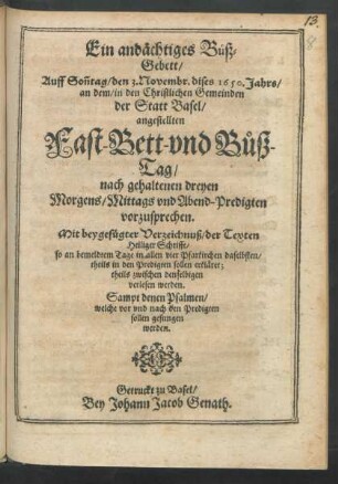Ein andächtiges Buß-Gebett/ Auff Son[n]tag/ den 3. Novembr. dises 1650. Jahrs/ an dem/ in den Christlichen Gemeinden der Statt Basel/ angestellten Fast- Bett- und Buß-Tag/ nach gehaltenen dreyen Morgens/ Mittags und Abend-Predigten vorzusprechen : Mit beygefügter Verzeichnuß/ der Texten Heiliger Schrifft/ so an bemeldtem Tage in allen vier Pfarkirchen daselbsten/ theils in den Predigten sollen erkläret; theils zwischen denselbigen verlesen werden. Sampt denen Psalmen/ welche vor und nach den Predigten sollen gesungen werden