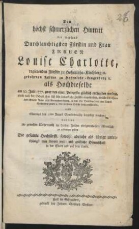 Den höchst schmerzlichen Hintritt der weyland Durchlauchtigsten Fürstin und Frau Frauen Louise Charlotte, regierenden Fürstin zu Hohenlohe-Kirchberg ... als Hochdieselbe am 30. Julii 1777. zwar von einer Prinzeßin glücklich entbunden worden, gleich nach der Geburt aber sich sehr bedenkliche Zufälle eingefunden, ... so daß Sie Dienstags den 5ten August ... seelig entschlafen, und Montags den 11ten August Standesmäßig beygesetzt worden; wollten die gerechte Wehemuth ... zu erkennnen geben Die gesamte ... sowohl adeliche als übrige ... welt- und geistliche Dienerschaft ...