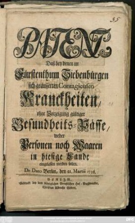 Patent, Daß bey denen im Fürstenthum Siebenbürgen sich geäusserten Contagieusen Kranckheiten, ohne Vorzeigung gültiger Gesundheits-Pässe, weder Personen noch Waaren in hiesige Lande eingelassen werden sollen : De Dato Berlin, den 21. Martii 1738.