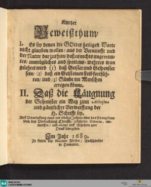 Kurtzer Beweißthum : I. Es sey denen, die Gottes heiligen Worte nicht glauben wollen ... darzuthun ... (1) daß Geister und Gespenster sein, (2) daß ein Geist einen Leib fortführen und (3) Sünde im Menschen erregen könne; II. Daß die Läugnung der Gespenster ein Weg zum Atheismo und gäntzlicher Verwerffung der H. Schrifft sey; ... zum Druck übergeben