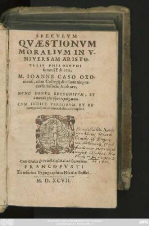 SPECVLVM || QVAESTIONVM || MORALIVM IN V-||NIVERSAM ARISTO-||TELIS PHILOSOPHI || summi Ethicen,|| M. IOANNE CASO OXO-||niensi, olim Collegij diui Ioannis prae-||cursoris socio Authore,|| NVNC DENVO RECOGNITVM, ET || à mendis plerisque repurgatum.|| CVM INDICE ... ||