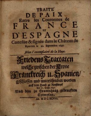 Traité De Paix Entre les Couronnes de France Et D'Espagne Conclüe & signée dans le Château de Ryswick le 20. Septembre 1697. : selon l'exemplaire de la Haye = Friedens Tractaten welche zwischen der Krone Franckreich u. Spanien, geschlossen und unterschrieben worden auff dem Hause zu Reyßwyck den 20. Sept. 1697. : Nach dem zu Gravenhaag gedruckten Exemplar
