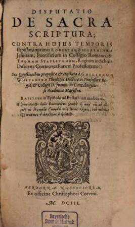 Disputatio De Sacra Scriptura; Contra Huius Temporis Papistas, inprimis Robertum Bellarminum Jesuitam, Pontificium in Collegio Romano, & Thomam Stapletonum, Regium in Schola Duacena Controversiarum Professorem : Sex Quaestionibus proposita & tractata