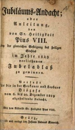 Jubiläums-Andacht, oder Anleitung, den von Gr. Heiligkeit Pius VIII. bey der glorreichen Befreiung des heiligen Stuhles im Jahre 1829 verliehenen Jubelablaß zu gewinnen : verfaßt für die in der Seckauer und Leobner Diözese vom 6. bis 20. Dezember 1829 abzuhaltende Andacht