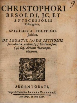 Christophori Besoldi, JC. Et Antecessoris Tubingensis, Spicilegia Politico-Juridica, De Legatis, (2) De Sessionis praecedentiâ, ac item (3) De Pacis Jure: (4) deq[ue] Arcanis Rerumpublicarum