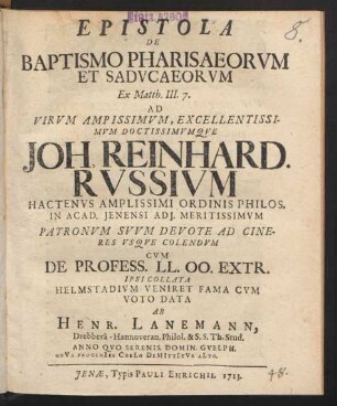 Epistola De Baptismo Pharisaeorum Et Saducaeorum Ex Matth. III. 7. Ad Virum Ampissimum [!], Excellentissimum Doctissimumque Joh. Reinhard. Russium Hactenus Amplissimi Ordinis Philos. In Acad. Ienensi Adi. Meritissimum Patronum Suum Devote Ad Cineres Usque Colendum Cum De Profess. LL. OO. Extr. Ipsi Collata Helmstadium Veniret Fama Cum Voto Data Ab Henr. Lanemann, Drebberâ-Hannoveran. Philol. & S.S. Th. Stud. Anno Quo Serenis. Domin. Guelph. Nova Progenies Coelo Demittitur Alto