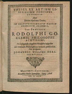 THESES EX ARTIUM LI-||BERALIUM FONTIBUS || DESUMPTAE:|| Quas || ... IN ILLVSTRISSIMORVM HASSIAE || PRINCIPVM ACADEMIA,|| SUB PRAESIDIO || RODOLPHI GO-||CLENII, PHILOSOPHI || ACUTISSIMI,|| Pro consequendis Magisterii Philosophici insignibus || Ad trutinam Philosophicae veritatis pensiculan-||das propono || JOHANNES WILLIUS HERS-||FELDIANUS.||