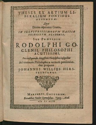 THESES EX ARTIUM LI-||BERALIUM FONTIBUS || DESUMPTAE:|| Quas || ... IN ILLVSTRISSIMORVM HASSIAE || PRINCIPVM ACADEMIA,|| SUB PRAESIDIO || RODOLPHI GO-||CLENII, PHILOSOPHI || ACUTISSIMI,|| Pro consequendis Magisterii Philosophici insignibus || Ad trutinam Philosophicae veritatis pensiculan-||das propono || JOHANNES WILLIUS HERS-||FELDIANUS.||