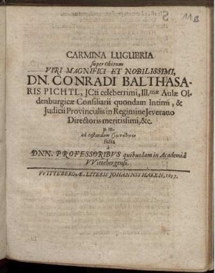 Carmina Lugubria super Obitum Viri Magnifici Et Nobilissimi, Dn. Conradi Balthasaris Pichtl, ICti celeberrimi, Ill[ustrissi]mae Aulae Oldenburgicae Consiliarii quondam Intimi, & Iudicii Provincialis in Regimine Ieverano Directoris meritissimi, &c. p. m. ad testandam sympatheian facta a Dnn. Professoribus quibusdam in Academia Wittebergensi