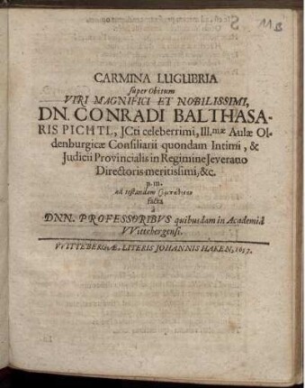 Carmina Lugubria super Obitum Viri Magnifici Et Nobilissimi, Dn. Conradi Balthasaris Pichtl, ICti celeberrimi, Ill[ustrissi]mae Aulae Oldenburgicae Consiliarii quondam Intimi, & Iudicii Provincialis in Regimine Ieverano Directoris meritissimi, &c. p. m. ad testandam sympatheian facta a Dnn. Professoribus quibusdam in Academia Wittebergensi