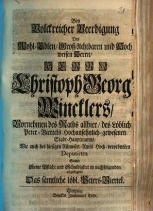 Bey Volckreicher Beerdigung Des Wohl-Edlen, Groß-Achtbaren und Hochweisen Herrn, Herrn Christoph Georg Winclers, Vornehmen des Raths allhier, des Löblich Peter-Viertels Hochansehnlich-gewesenen Stadt-Hauptmanns ... Suchte Seine Pflicht und Schuldigkeit in nachfolgenden abzulegen, Das sämtliche löbl. Peters-Viertel