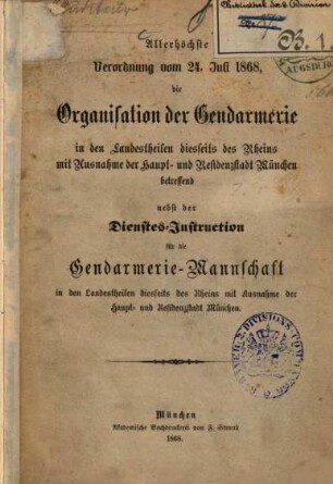 Allerhöchste Verordnung vom 24. Juli 1868, die Organisation der Gendarmerie in den Landestheilen diesseits des Rheins mit Ausnahme der Haupt- und Residenzstadt München betreffend nebst der Dienstes-Instruction ...