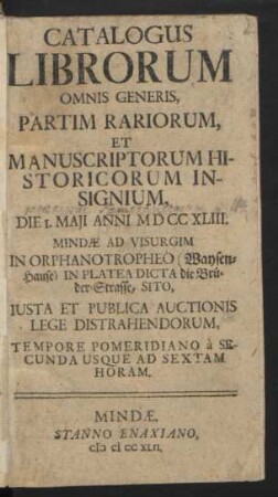 Catalogus Librorum Omnis Generis, Partim Rariorum, Et Manuscriptorum Historicorum Insignium, Die I. Maji Anni MDCCXLIII. Mindæ Ad Visurgim In Orphanotropheo (Waysen-Hause) In Platea Dicta die Brüder-Strasse, Sito, Iusta Et Publica Auctionis Lege Distrahendorum, Tempore Pomeridiano à Secunda Usque Ad Sextam Horam