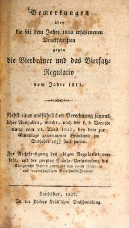 Bemerkungen über die seit dem Jahre 1818 erschienenen Druckschriften gegen die Bierbräuer und das Biersatz-Regulativ vom Jahre 1811 : nebst einer ausführlichen Berechnung sämmtlicher Ausgaben, welche, nach der k.b. Verordnung vom 25. April 1811, bey dem zur Grundlage genommenen Bräuhause im Sudjahre 1820/21 statt hatten ; zur Rechtfertigung des obigen Regulativs verfaßt, und der zweyten Stände-Versammlung des Königreichs Baiern gewidmet