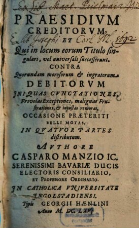 Praesidivm Creditorvm Et Qui in locum eorum Titulo singulari, vel universali successerunt. Contra Quorundam morosorum et ingratorum Debitorvm Iniquas Cvnctationes, Frivolas Exceptiones, malignas Frustrationes, et injustas remoras, Occasione Praeteriti Belli Motas : In Qvatuor Partes distributum, 1. Qua agitur De Ordine Solutionis Ab Ipso Debitore, Qui Non Omnibus Creditoribus Satisfacere potest ...