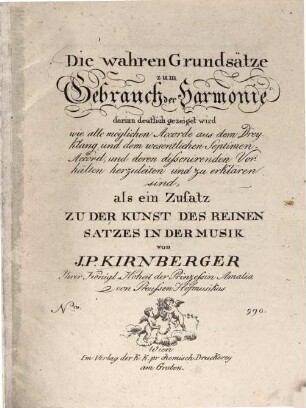 Die wahren Grundsätze zum Gebrauch der Harmonie darinn deutlich gezeiget wird wie alle möglichen Accorde aus dem Dreyklang und dem wesentlichen Septimen-Accord, und deren dissonirenden Vorhälten herzuleiten und zu erklären sind : als ein Zusatz Zu Der Kunst Des Reinen Satzes In Der Musik von J. P. Kirnberger Ihrer Königl. Hoheit der Prinzessin Amalie von Preussen Hofmusikus