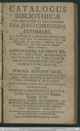 Catalogus Bibliothecae Viri Amplissimi Et Celeberrimi Dni. Iusti Christoph. Dithmari, ... In Academia Viadrina Prof. ... Libris Maxima Ex Parte Historico-Politicis Aliarumque Facultatum Et Scientiarum ... Quae Publica Autionis Lege, Francofurti Ad Viadrum Die XXIII Et Sequ. Mens. Septembr. MDCCXXXVII ...