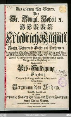 Als Das gesammmte Ertz-Gebürge, Bey Sr. Königl. Hoheit [et]c. Herrn Friedrich August, Königl. Printzens in Pohlen und Litthauen [et]c. Hertzogens zu Sachßen ... Chur-Fürstens [et]c. Landgrafens in Thüringen, Marggrafens zu Meissen, Burggrafens zu Magdeburg, [et]c. Eingenommenen Erb-Huldigung in Freyberg, Den 9ten Junii 1733. wiederum erfreuet wurde, überreichet dieses, Bey einem Bergmännischen Aufzuge, In tieffster Unterthänigkeit im Nahmen der sämtlich Freybergischen Berg- und Hütten-Knappschafft Hanns Carl von Kirchbach, Berg-Commißion-Rath und Assessor bey dem Ober-Berg-Amt in Freyberg