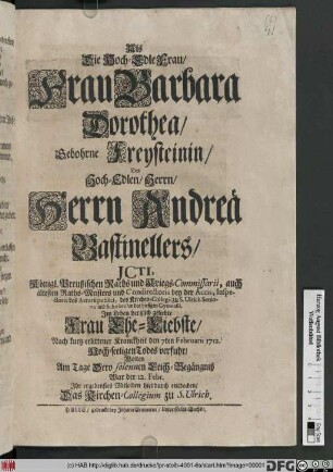 Als Die Hoch-Edle Frau, Frau Barbara Dorothea, Gebohrne Freysteinin, Des Hoch-Edlen, Herrn, Herrn Andreä Bastinellers, JCti ... Jm Leben hertzlich geliebte Frau Ehe-Liebste ... den 7ten Februarii 1712. Hoch-seeligen Todes verfuhr, Wolten Am Tage Dero solennen Leich-Begängniß War der 12. Febr. Jhr ergebenstes Mitleiden hierdurch entdecken, Das Kirchen-Collegium zu S. Ulrich