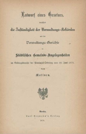 Entwurf eines Gesetzes, betreffend die Zuständigkeit der Verwaltungs-Behörden und der Verwaltungs-Gerichte in Städtischen Gemeinde-Angelegenheiten im Geltungsbereiche der Provinzial-Ordnung vom 29. Juni 1875 : nebst Motiven