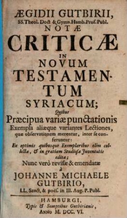 Aegidii Gutbirii SS. Theol. Doct & Gymn. Hamb. Prof. Publ. Notae criticae in Novum Testamentum Syriacum : quibus praecipua variae punctationis exempla, aliaeque variantes lectiones, quae observationem merentur, inter se conferentur ; ex optimis quibusque exemplaribus olim collectae, & in gratiam studiosae iuventutis editae