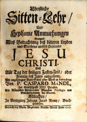 Christliche Sitten-Lehr, Und Heylsame Anmuthungen Gezogen Auß Betrachtung deß bitteren Leyden und Sterbens unsers Heylands Jesu Christi : Auff Alle Tag der heiligen Fasten-Zeit, oder Freytäg deß Jahrs außgetheilt. Mit angehängter Bett-Schul oder Weiß zu betrachten