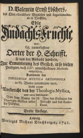 D. Valentin Ernst Löschers, des Ober-Consistorii Mitgliedes und Superintendentis in Dreßden, Edle Andachts-Früchte, oder: 68. auserlesene Oerter der H. Schrifft, so von der Andacht handeln : Zur Ermunterung des Geistes, in so vielen Predigten, nach XXV. unterschiedenen Methodis ausgeführet, Darinnen die Theologia Mystica Orthodoxa in VI. Theilen vorgetragen wird : Nebst einem Vorbericht von der Theologia Mystica, und zwey Anhängen: I. Von dem Nutzen der Theologiæ Mysticæ wider die Päbstler, II. Von den Gräntzen der Andacht und des Enthusiasmi