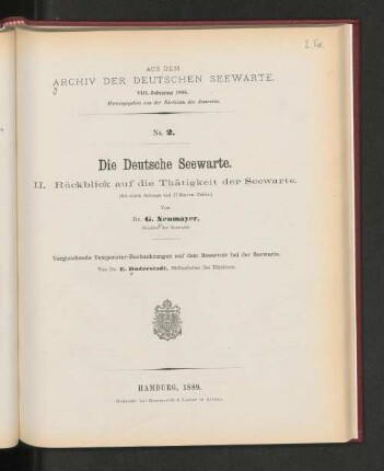 No.2. Die Deutsche Seewarte. II. Rückblick auf die Thätigkeit der Seewarte. (Mit einem Anhange und 17 Kurven-Tafeln.) Von Dr. G. Neumayer, Direktor der Seewarte. Vergleichende Temperatur-Beobachtungen auf dem Reservoir bei der Seewarte. Von Dr. E. Duderstedt, Hilfsarbeiter des Direktors. Hamburg, 1889. Gedruckt bei Hammerich & Lesser in Altona.