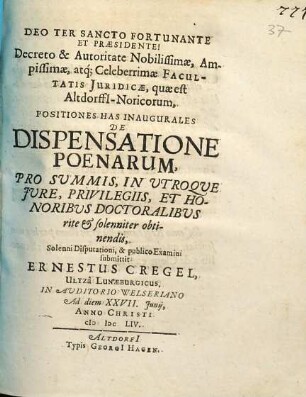 Decreto & Autoritate Nobilissimae, Ampissimae, atq[ue] Celeberrimae Facultatis Iuridicae, quae est Altdorffi[i]-Noricorum, Positiones Has Inaugurales De Dispensatione Poenarum, Pro Summis, In Utroque Iure, Privilegiis, Et Honoribus Doctoralibus rite & solenniter obtinendis, Solenni Disputationi, & publico Examini submittit Ernestus Cregel, Ultza Lunaeburgicus. In Auditorio Welseriano Ad diem XXVII. Iunii, Anno Christi MDCLIV