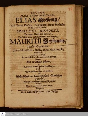 Rector Almæ Francofurtanæ, Elias Grebenitz, S.S. Theol. Doctor, Facultatisq[ue] hujus Professor Ordinarius & Senior Supremos Honores, Exangui Corpori Juvenis, Nobilissimi ... Mauritii Meybaums, Hasso-Casselllani, Jurium Cultoris ... Pià ac Beatà Morte, Instationem æternà quiete Placidam ... Ab Illustrissimis ac Generossisimis Comitibus & Baróne, Universo Academiæ Senatu, & cunctis Civibus ... Requirit.