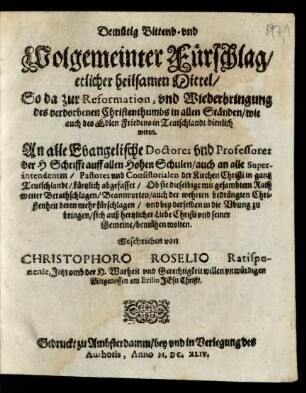 Demütig Bittend- und Wolgemeinter Fürschlag/ etlicher heilsamen Mittel/ So da zur Reformation, und Wiederbringung des verdorbenen Christenthumbs in allen Ständen/ wie auch des Edlen Friedens in Teutschlandt dienlich weren : An alle Evangelische Doctores und Professores der H Schrifft auff allen Hohen Schulen ... kürtzlich abgefasset/ Ob sie dieselbige mit gesambtem Rath weiter Berathschlagen/ Beantworten/ auch der wehrten bedrängten Christenheit deren mehr fürschlagen ...