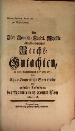 An Ihro Römisch-Kaiserl. Majestät allerunterthänigstes Reichs-Gutachten, de dato Regensburg 23ten Dec. 1771. Die Chur-Bayerische Sperrsache und gesuchte Aufhebung der Manutenenz-Commission betreffend : Dictatum Ratisbonæ, die 28. Dec. 1771. per Moguntinum