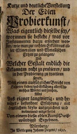 Kurze und deutliche Vorstellung Der Edlen Probierkunst : was eigentlich dieselbe sey, ... wie man zur rechten Erkänntnus aller Mineralien und Metallischen Ertzen zu gelangen und Welcher Gstalt endlich die Erkannten recht zu probieren und in der Probierung zu tractiren seyen ; nebst einem ausführlichen Bericht von Salpeter sieden ...