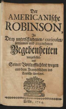 Der Americanische Robinson : In Drey unterschiedenen/ curieusen/ seltsamen und angenehmen Begebenheiten vorgestellet, und Seiner Vortrefflichkeit wegen aus dem Frantzösischen ins Teutsche übersetzet