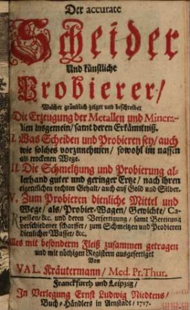 Der accurate Scheider Und künstliche Probierer : Welcher gründlich zeiget und beschreibet I. Die Erzeugung der Metallen und Mineralien insgemein, samt deren Erkänntniß. II. Was Scheiden und Probieren sey, auch wie solches vorzunehmen, sowohl im nassen als trockenen Wege. III. Die Schmeltzung und Pobierung allerhand guter und geringer Ertze, nach ihren eigentlichen rechten Gehalt, auch auf Gold und Silber. IV. Zum Probieren dienliche Mittel und Wege, als, Probier-Wagen, Gewichte, Capellen, [et]c. und deren Verfertigung, samt Bereitung verschiedener scharffer, zum Schmeltzen und Probieren dienlicher Wasser, [et]c.