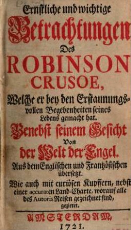 Ernstliche und wichtige Betrachtungen Des Robinson Crusoe, Welche er bey den Erstaunungsvollen Begebenheiten seines Lebens gemacht hat : Benebst seinem Gesicht Von der Welt der Engel. Aus dem Englischen und Frantzösischen übersetzt. Wie auch mit curiösen Kupffern, nebst einer accuraten Land-Charte, worauf alle des Autoris Reisen gezeichnet sind, gezieret