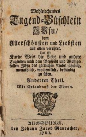 Wohlriechendes Tugend-Büschlein Jesu, dem Allerschönsten und Liebsten aus allen verehret : Das ist: Kurtze Weis die Liebe und andere Tugenden nach dem Beyspihl und Wohlgefallen Jesu des göttlichen Kinds jährlich, monathlich, wochentlich, beständig zu üben, 2