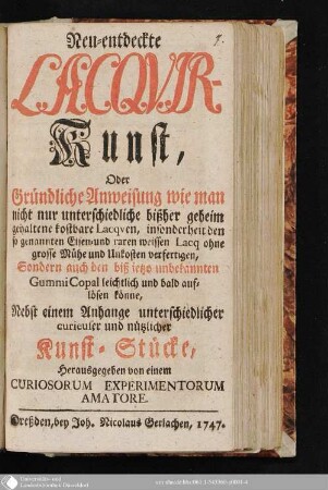Neu-entdeckte Lacquir-Kunst, Oder Gründliche Anweisung wie man nicht nur unterschiedliche bißher geheim gehaltene kostbare Lacquen, insonderheit den so genannten Eisen- und raren weissen Lacq ohne grosse Mühe und Unkosten verfertigen, Sondern auch den biß ietzo unbekannten Gummi Copal leichtlich und bald auflösen könne : Nebst einem Anhange unterschiedlicher curieuser und nützlicher Kunst-Stücke