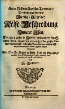 Herrn Johann Baptisten Taverniers, Freyherrns von Aubonne, Vierzig-Jährige Reise-Beschreibung : Worinnen dessen, durch Türkey, Persien, Indien ... sechsmalige Länder-Reise, ... verzeichnet, ... In Dreyen Theilen Samt einer Relation, von ausführlicher Beschaffenheit deß Serrails oder Türkischen Palasts, ... Auch noch über diß, statt eines ... Anhangs, beygefüget wird Jacob Spons, ... Curieuse Reise, durch Italien, Dalmatien, Griechen- und Morgenland, 2. Worinnen dessen in Indien, und andern benachbarten Inseln, ... vollbrachte Verrichtungen ... verzeichnet, ...