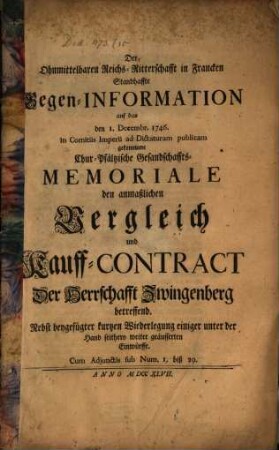 Der Ohnmittelbaren Reichs-Ritterschaft in Francken Standhaffte Gegen-Information auf das den 1. Decembr. 1746. in Comitiis Imperii ad Dictaturam publicam gekommene Chur-Pfältzische Gesandschaffts-Memoriale, den anmaßlichen Vergleich und Kauff-Contract Der Herrschafft Zwingenberg betreffend : Nebst beygefügter kurtzen Wiederlegung einiger unter der Hand seithero weiter geäusserten Einwürffe. Cum Adjunctis sub Num. 1. biß 29.
