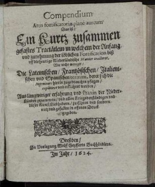 Compendium Artis fortificatoriae plane aureum Das ist: Ein Kurtz zusammen gefastes Tractätlein/ in welchem der Anfang und zunehmung der löblichen Fortification biß uff die heutige Niederländische Manier tractiret : Wie nicht weniger/ Die Lateinischen/ Frantzösischen/ Italienischen und Spanischen termini, derer sich die Ingenieurs hierin zu gebrauchen pflegen/ expliciret und erklähret werden ; Aus langwiriger erfahrung und Praxin der Nieder-Länder genommen/ und ... in offenen Druck gegeben