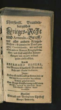 Churfürstl. Brandenburgisches Krieges-Recht und Articuls-Brieff : mit aller andern Krieges-Rechten/ so jemalen im Druck gangen/ Concordantiis, wie auch mit allen andern Armeen Kriegsgebräuchen/ und sonst nützlichen Anmerckungen tam ex iure militari quam civili erklärt