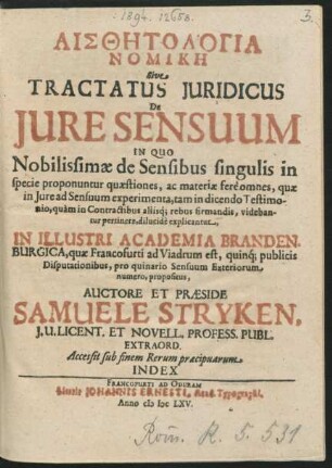Aisthētologia Nomikē Sive Tractatus Iuridicus De Iure Sensuum : In Quo Nobilissimae de Sensibus singulis in specie proponuntur quaestiones, ac materiae fere omnes, quae in Iure ad Sensuum experimenta, tam in dicendo Testimonio, quam in Contractibus aliisq[ue] rebus firmandis, videbantur pertinere, dilucide explicantur ; In Illustri Academia Brandenburgica, quae Francofurti ad Viadrum est, quinq[ue] publicis Disputationibus, pro quinario Sensuum Exteriorum numero, propositus ; Accessit sub finem Rerum praecipuarum Index