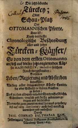 Die jetzt-lebende Türckey, oder Schau-Platz der Ottomanischen Pforte : Das ist: Kurtzverfaßte chronolog. Beschreibung aller u. jeder Türcken-Kayser ... Worbey aller ingemeldter Kayser Conterfey oder Bildnüß in schönen Kupffern zu finden