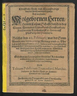 Christliche Leich- und EhrenPredigt bey der Freyherrlichen Leiche Deß weylandt/ Wolgebornen Herren/ Herren Caspar Schaffgotschen des Eltern/ Herrn von Kienast und Greiffenstein/ Freyherrn zu Trachenbergk/ [et]c. Herrn auff Plackwitz und Pomsen/ [et]c. : Welcher den 20. Februarii/ war der Sonn-Abendt vor Invocavit/ zu Mittage umb 12. Uhr/ deß nechst ablauffenden 1616. Jahres/ zu Hertwigßwalde/ seliglich im Herren entschlaffen/ und den 10. Maii daselbest/ mit Freyherrlichen LeichCeremonien/ Christlich und Ehrlich zur Erden bestattet worden/ im 58. Jahr ihres alters