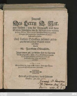 Zeugniß || Des Herrn D. Mar=||tini Lutheri/ von der Vernunfft vnd dero || Meisterin Philosophia/ ... || Auß Lutheri Schrifften zusamen getra=||gen/ vnd mit Heiliger Schrifft bewert || vnd erklert || Durch || M. Jacobum Olvenstedt.|| ... ||