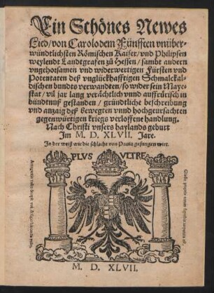 Ein Schœnes Newes || Lied/ von Carolo dem Fünfften vnüber=||wündtlichsten Rœmischen Kaiser/ vnd Philipsen || weylendt Landtgrafen z°u Hessen/ sambt andern || vngehorsamen vnd widerwertigen Fürsten vnd || Potentaten deß vnglückhafftigen Schmalckal=||dischen bundts verwandten/ so wider sein Maye=||stat/ vil jar lang veræchtlich vnnd auffrfruerisch in || bündtnuß gestanden/ gründtliche beschreibung || vnd anzaig deß bewegten vnnd hochgeursachten || gegenwürtigen kriegs verloffene handlung.|| Nach Christi vnsers haylands geburt || Jm M.D.XLVII. Jare.|| Jn der weiß wie die schlacht von Pauia gesungen wirt.||